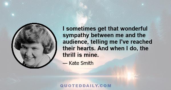 I sometimes get that wonderful sympathy between me and the audience, telling me I've reached their hearts. And when I do, the thrill is mine.