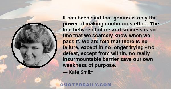 It has been said that genius is only the power of making continuous effort. The line between failure and success is so fine that we scarcely know when we pass it. We are told that there is no failure, except in no