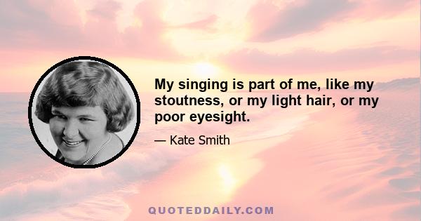 My singing is part of me, like my stoutness, or my light hair, or my poor eyesight.