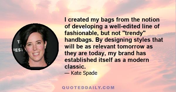 I created my bags from the notion of developing a well-edited line of fashionable, but not trendy handbags. By designing styles that will be as relevant tomorrow as they are today, my brand has established itself as a