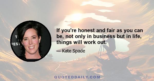 If you're honest and fair as you can be, not only in business but in life, things will work out.