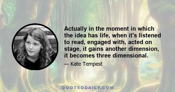 Actually in the moment in which the idea has life, when it's listened to read, engaged with, acted on stage, it gains another dimension, it becomes three dimensional.