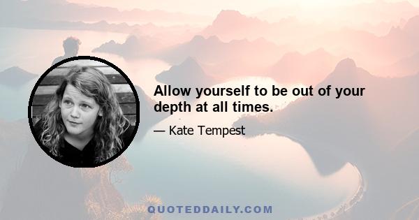 Allow yourself to be out of your depth at all times.