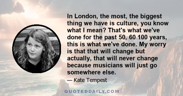 In London, the most, the biggest thing we have is culture, you know what I mean? That's what we've done for the past 50, 60 100 years, this is what we've done. My worry is that that will change but actually, that will