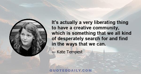 It's actually a very liberating thing to have a creative community, which is something that we all kind of desperately search for and find in the ways that we can.