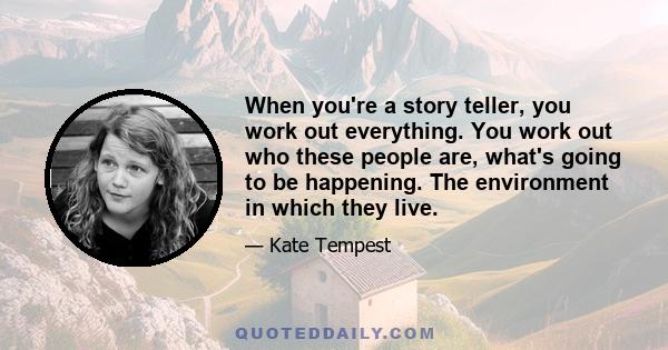 When you're a story teller, you work out everything. You work out who these people are, what's going to be happening. The environment in which they live.