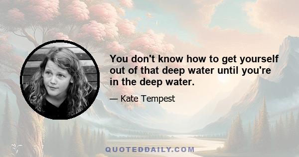 You don't know how to get yourself out of that deep water until you're in the deep water.