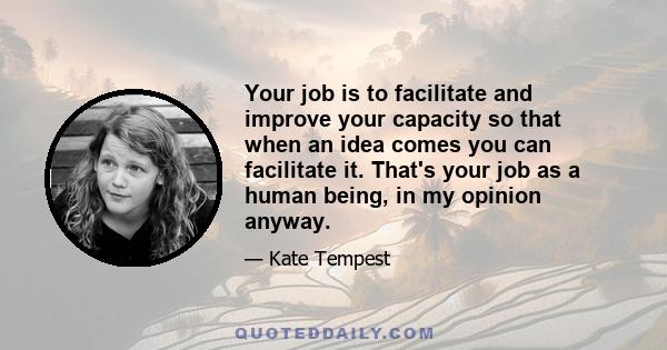 Your job is to facilitate and improve your capacity so that when an idea comes you can facilitate it. That's your job as a human being, in my opinion anyway.