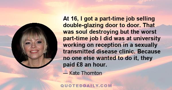 At 16, I got a part-time job selling double-glazing door to door. That was soul destroying but the worst part-time job I did was at university working on reception in a sexually transmitted disease clinic. Because no