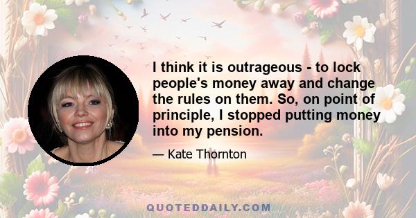 I think it is outrageous - to lock people's money away and change the rules on them. So, on point of principle, I stopped putting money into my pension.