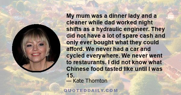 My mum was a dinner lady and a cleaner while dad worked night shifts as a hydraulic engineer. They did not have a lot of spare cash and only ever bought what they could afford. We never had a car and cycled everywhere.