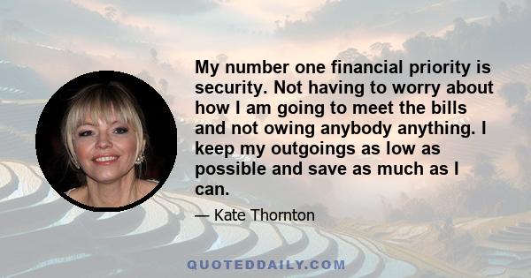 My number one financial priority is security. Not having to worry about how I am going to meet the bills and not owing anybody anything. I keep my outgoings as low as possible and save as much as I can.