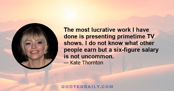 The most lucrative work I have done is presenting primetime TV shows. I do not know what other people earn but a six-figure salary is not uncommon.