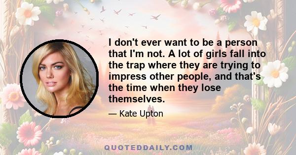 I don't ever want to be a person that I'm not. A lot of girls fall into the trap where they are trying to impress other people, and that's the time when they lose themselves.