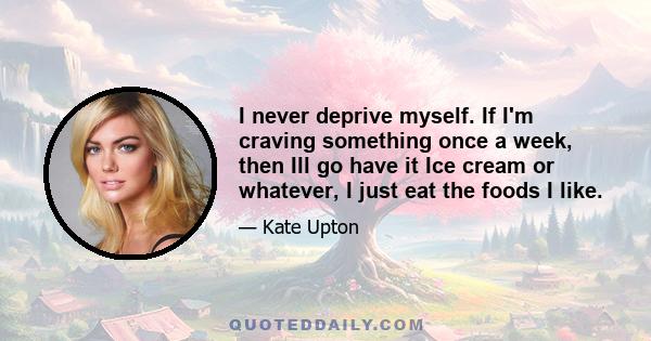 I never deprive myself. If I'm craving something once a week, then Ill go have it Ice cream or whatever, I just eat the foods I like.