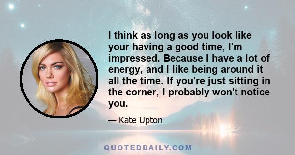 I think as long as you look like your having a good time, I'm impressed. Because I have a lot of energy, and I like being around it all the time. If you're just sitting in the corner, I probably won't notice you.