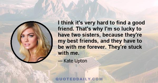 I think it's very hard to find a good friend. That's why I'm so lucky to have two sisters, because they're my best friends, and they have to be with me forever. They're stuck with me.