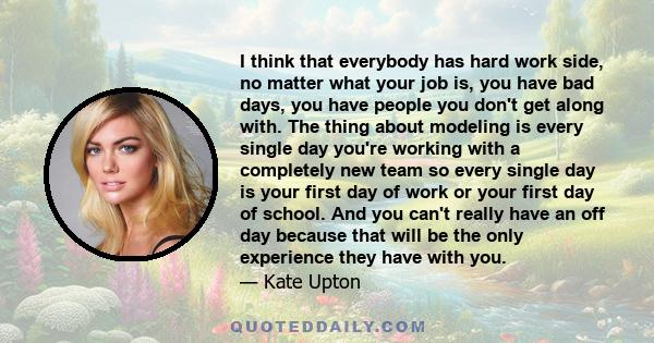 I think that everybody has hard work side, no matter what your job is, you have bad days, you have people you don't get along with. The thing about modeling is every single day you're working with a completely new team