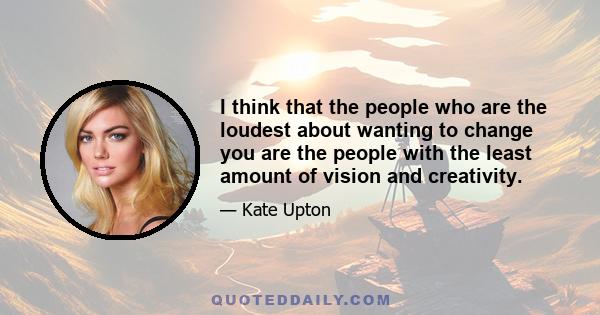 I think that the people who are the loudest about wanting to change you are the people with the least amount of vision and creativity.