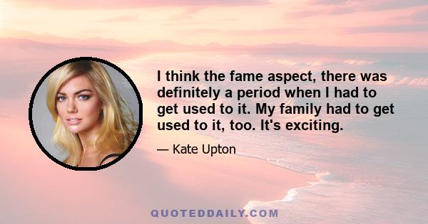 I think the fame aspect, there was definitely a period when I had to get used to it. My family had to get used to it, too. It's exciting.