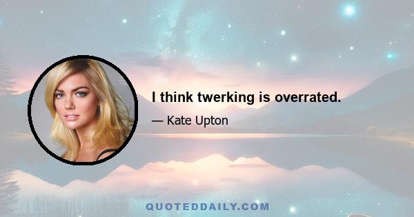 I think twerking is overrated.