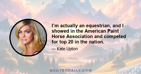 I’m actually an equestrian, and I showed in the American Paint Horse Association and competed for top 20 in the nation.