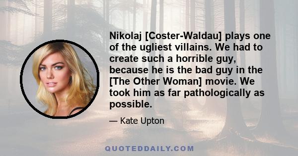 Nikolaj [Coster-Waldau] plays one of the ugliest villains. We had to create such a horrible guy, because he is the bad guy in the [The Other Woman] movie. We took him as far pathologically as possible.