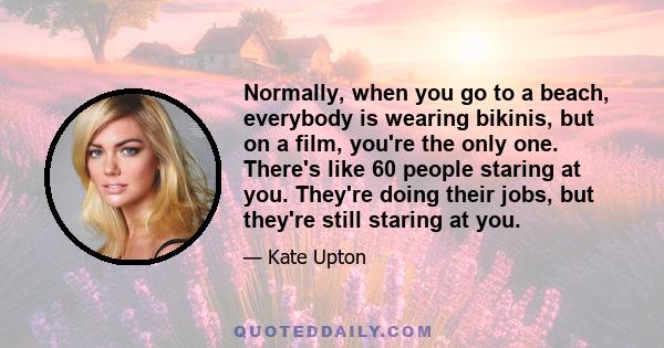 Normally, when you go to a beach, everybody is wearing bikinis, but on a film, you're the only one. There's like 60 people staring at you. They're doing their jobs, but they're still staring at you.