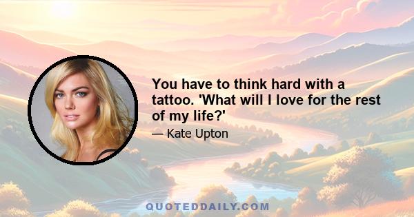 You have to think hard with a tattoo. 'What will I love for the rest of my life?'