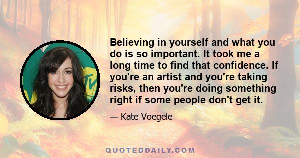 Believing in yourself and what you do is so important. It took me a long time to find that confidence. If you're an artist and you're taking risks, then you're doing something right if some people don't get it.