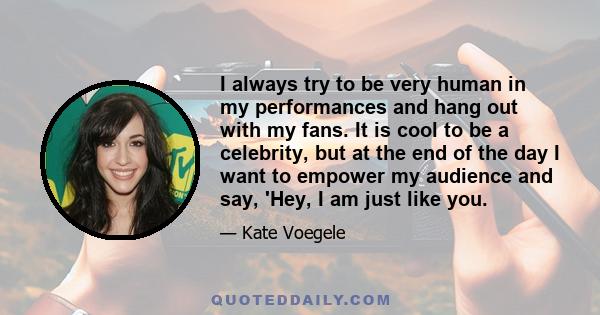 I always try to be very human in my performances and hang out with my fans. It is cool to be a celebrity, but at the end of the day I want to empower my audience and say, 'Hey, I am just like you.