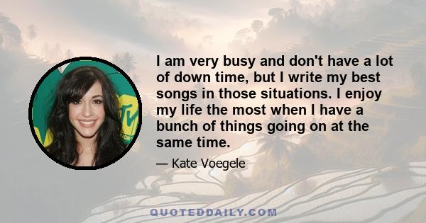 I am very busy and don't have a lot of down time, but I write my best songs in those situations. I enjoy my life the most when I have a bunch of things going on at the same time.