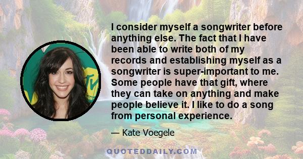 I consider myself a songwriter before anything else. The fact that I have been able to write both of my records and establishing myself as a songwriter is super-important to me. Some people have that gift, where they