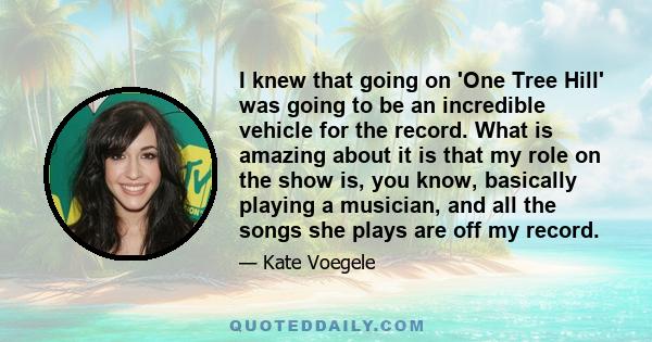 I knew that going on 'One Tree Hill' was going to be an incredible vehicle for the record. What is amazing about it is that my role on the show is, you know, basically playing a musician, and all the songs she plays are 