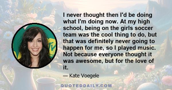 I never thought then I'd be doing what I'm doing now. At my high school, being on the girls soccer team was the cool thing to do, but that was definitely never going to happen for me, so I played music. Not because