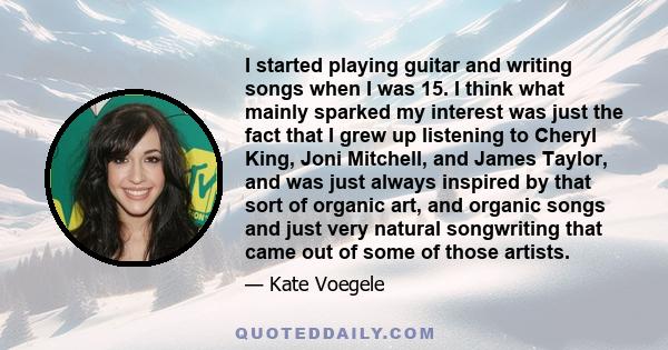 I started playing guitar and writing songs when I was 15. I think what mainly sparked my interest was just the fact that I grew up listening to Cheryl King, Joni Mitchell, and James Taylor, and was just always inspired