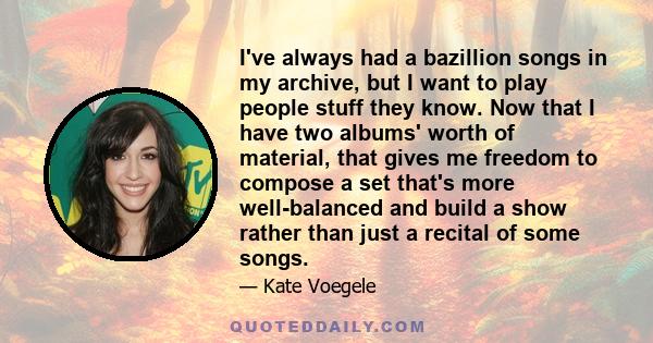 I've always had a bazillion songs in my archive, but I want to play people stuff they know. Now that I have two albums' worth of material, that gives me freedom to compose a set that's more well-balanced and build a