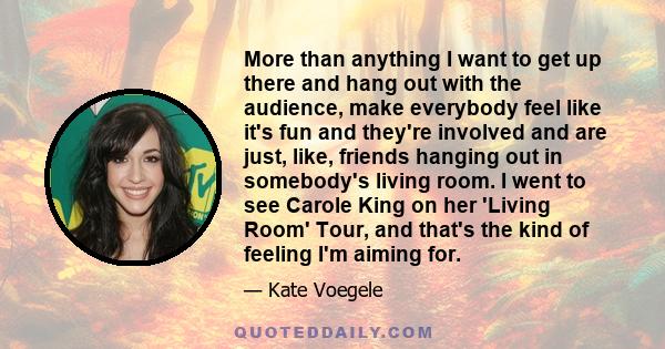 More than anything I want to get up there and hang out with the audience, make everybody feel like it's fun and they're involved and are just, like, friends hanging out in somebody's living room. I went to see Carole