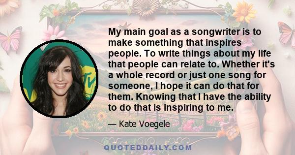 My main goal as a songwriter is to make something that inspires people. To write things about my life that people can relate to. Whether it's a whole record or just one song for someone, I hope it can do that for them.