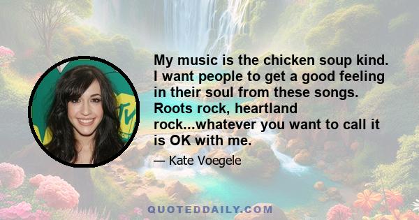 My music is the chicken soup kind. I want people to get a good feeling in their soul from these songs. Roots rock, heartland rock...whatever you want to call it is OK with me.