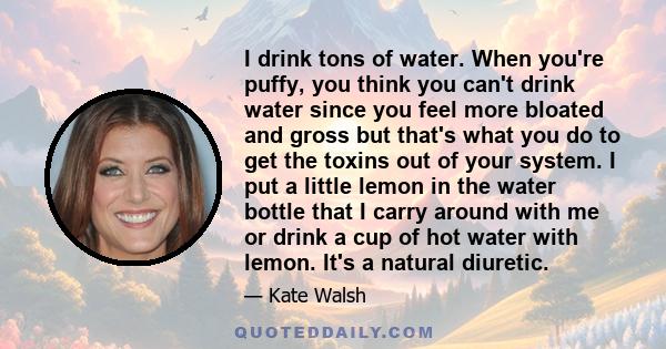 I drink tons of water. When you're puffy, you think you can't drink water since you feel more bloated and gross but that's what you do to get the toxins out of your system. I put a little lemon in the water bottle that