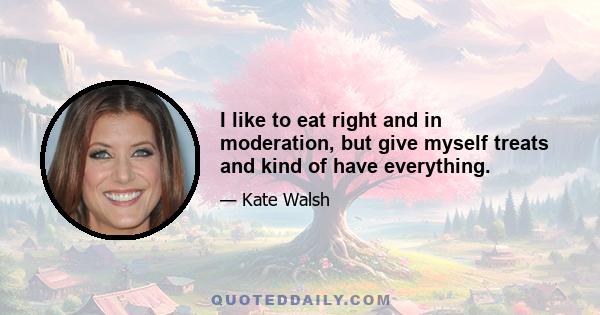 I like to eat right and in moderation, but give myself treats and kind of have everything.