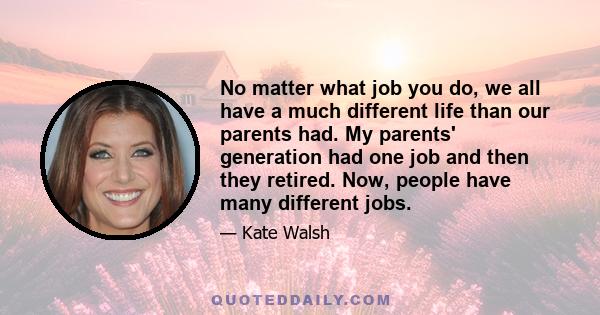 No matter what job you do, we all have a much different life than our parents had. My parents' generation had one job and then they retired. Now, people have many different jobs.