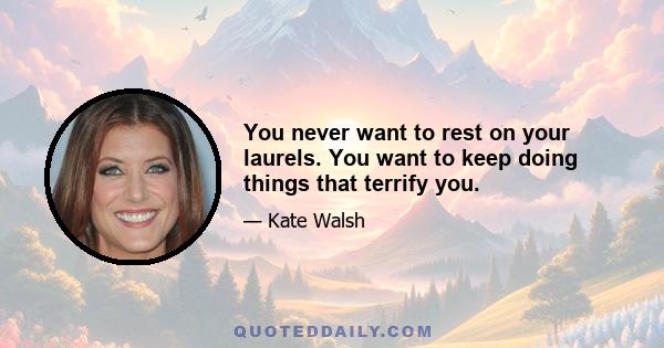 You never want to rest on your laurels. You want to keep doing things that terrify you.