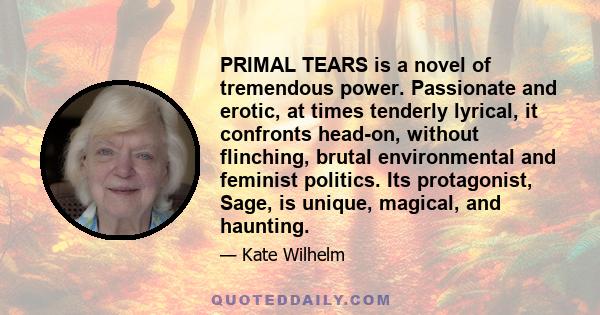 PRIMAL TEARS is a novel of tremendous power. Passionate and erotic, at times tenderly lyrical, it confronts head-on, without flinching, brutal environmental and feminist politics. Its protagonist, Sage, is unique,