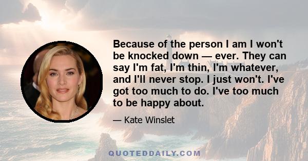 Because of the person I am I won't be knocked down — ever. They can say I'm fat, I'm thin, I'm whatever, and I'll never stop. I just won't. I've got too much to do. I've too much to be happy about.