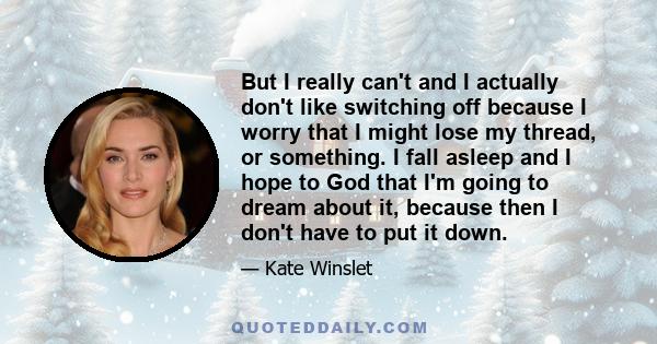 But I really can't and I actually don't like switching off because I worry that I might lose my thread, or something. I fall asleep and I hope to God that I'm going to dream about it, because then I don't have to put it 