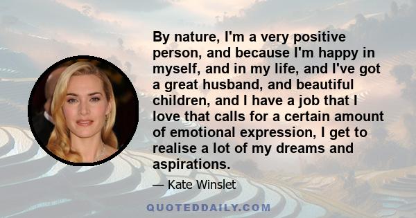 By nature, I'm a very positive person, and because I'm happy in myself, and in my life, and I've got a great husband, and beautiful children, and I have a job that I love that calls for a certain amount of emotional