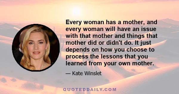 Every woman has a mother, and every woman will have an issue with that mother and things that mother did or didn't do. It just depends on how you choose to process the lessons that you learned from your own mother.