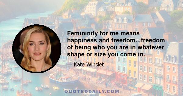 Femininity for me means happiness and freedom...freedom of being who you are in whatever shape or size you come in.